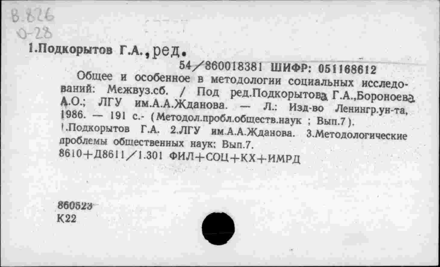 ﻿ЕПодкорытов Г.А.,реД.	_____
54/860018381 ШИФР: 051168612
Общее и особенное в методологии социальных исследований: Межвуз.сб. / Под ред.Подкорытовд Г.А.,Бороноева Д.О., ЛГУ им.А.А.Жданова. — л.: Изд-во Ленингр.ун-та, 1986. — 191 с.- (Методол.пробл.обществ.наук ; Вып.7).
1 .Подкорытов Г.А. 2.ЛГУ им. А.А.Жданова. 3.Методологические проблемы общественных наук: Вып.7.
8610+Д8611/1.301 ФИЛ+СОЦ+КХ + ИМРД
860523
К22